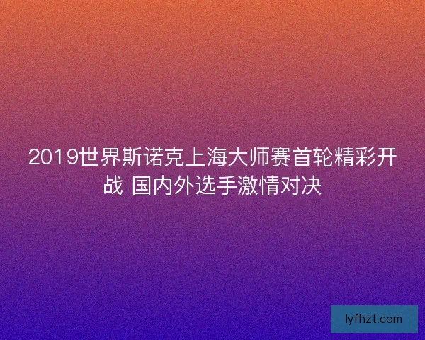 2019世界斯诺克上海大师赛首轮精彩开战 国内外选手激情对决