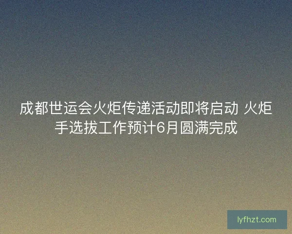 成都世运会火炬传递活动即将启动 火炬手选拔工作预计6月圆满完成
