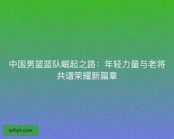 中国男篮蓝队崛起之路：年轻力量与老将共谱荣耀新篇章
