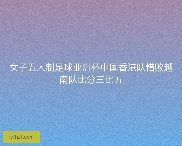 女子五人制足球亚洲杯中国香港队惜败越南队比分三比五