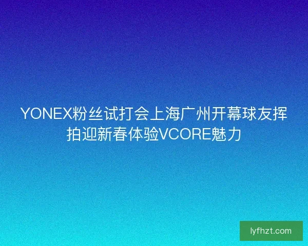 YONEX粉丝试打会上海广州开幕球友挥拍迎新春体验VCORE魅力