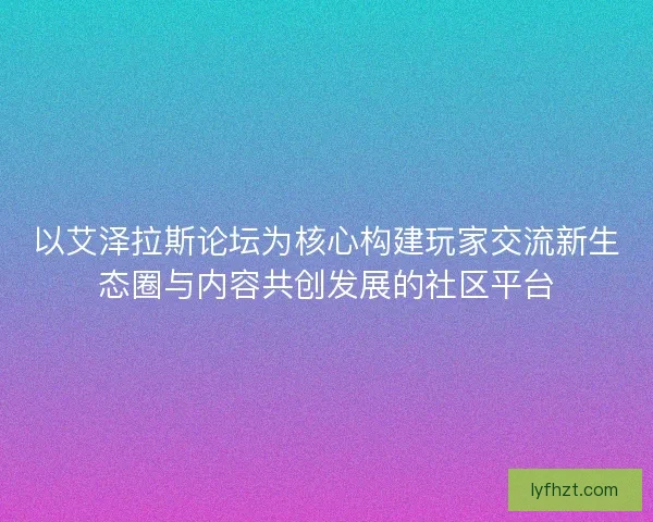 以艾泽拉斯论坛为核心构建玩家交流新生态圈与内容共创发展的社区平台