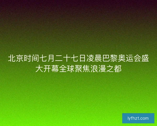 北京时间七月二十七日凌晨巴黎奥运会盛大开幕全球聚焦浪漫之都