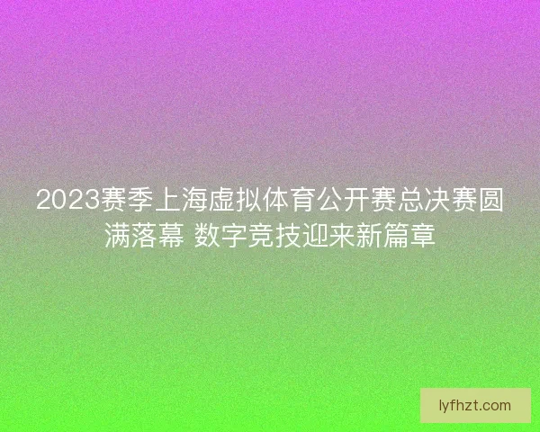 2023赛季上海虚拟体育公开赛总决赛圆满落幕 数字竞技迎来新篇章