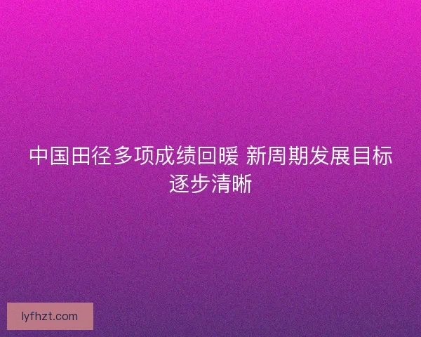 中国田径多项成绩回暖 新周期发展目标逐步清晰