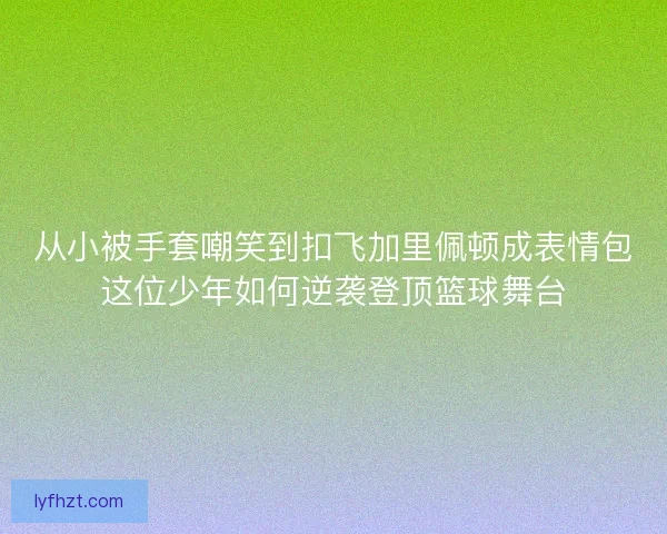 从小被手套嘲笑到扣飞加里佩顿成表情包这位少年如何逆袭登顶篮球舞台