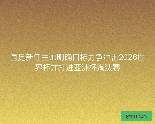 国足新任主帅明确目标力争冲击2026世界杯并打进亚洲杯淘汰赛