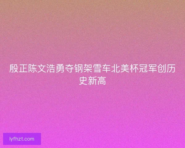 殷正陈文浩勇夺钢架雪车北美杯冠军创历史新高