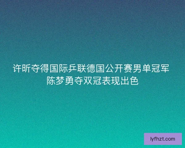 许昕夺得国际乒联德国公开赛男单冠军 陈梦勇夺双冠表现出色