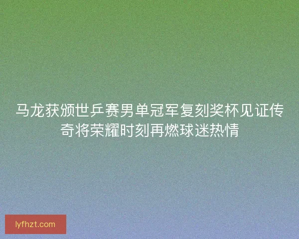 马龙获颁世乒赛男单冠军复刻奖杯见证传奇将荣耀时刻再燃球迷热情