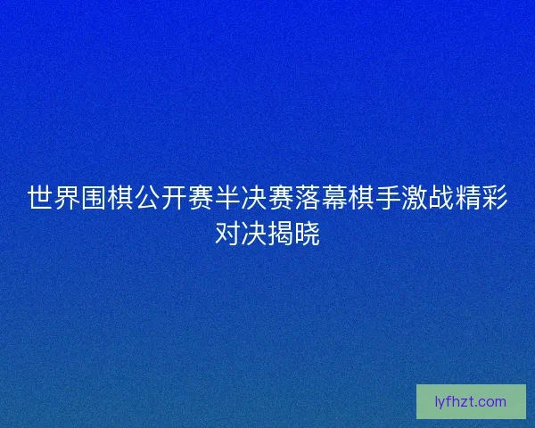 世界围棋公开赛半决赛落幕棋手激战精彩对决揭晓