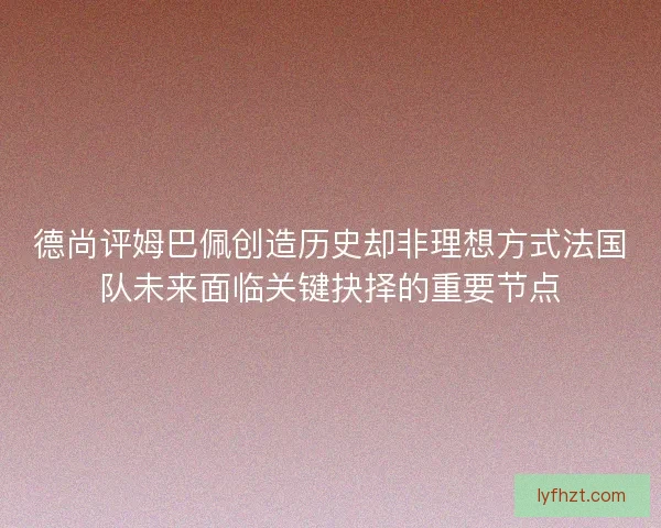 德尚评姆巴佩创造历史却非理想方式法国队未来面临关键抉择的重要节点