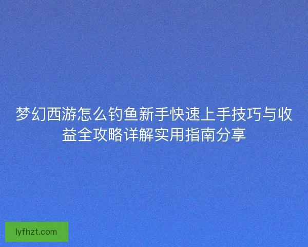 梦幻西游怎么钓鱼新手快速上手技巧与收益全攻略详解实用指南分享