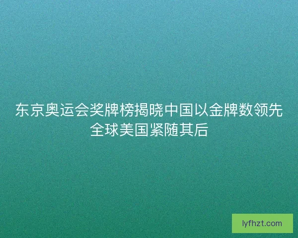 东京奥运会奖牌榜揭晓中国以金牌数领先全球美国紧随其后