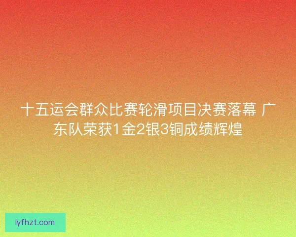 十五运会群众比赛轮滑项目决赛落幕 广东队荣获1金2银3铜成绩辉煌