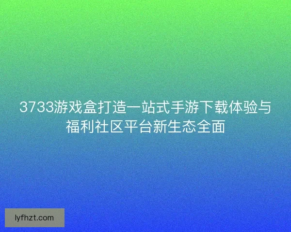 3733游戏盒打造一站式手游下载体验与福利社区平台新生态全面