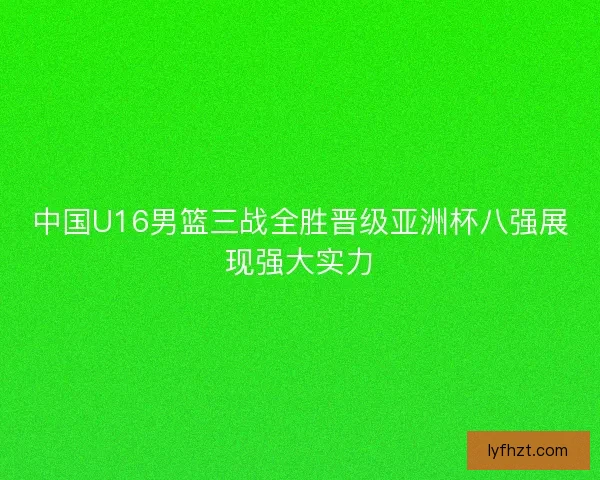 中国U16男篮三战全胜晋级亚洲杯八强展现强大实力