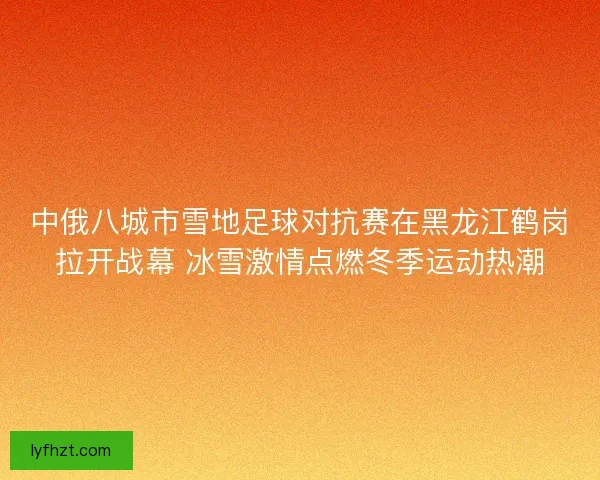 中俄八城市雪地足球对抗赛在黑龙江鹤岗拉开战幕 冰雪激情点燃冬季运动热潮