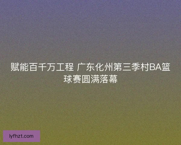 赋能百千万工程 广东化州第三季村BA篮球赛圆满落幕