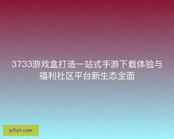 3733游戏盒打造一站式手游下载体验与福利社区平台新生态全面