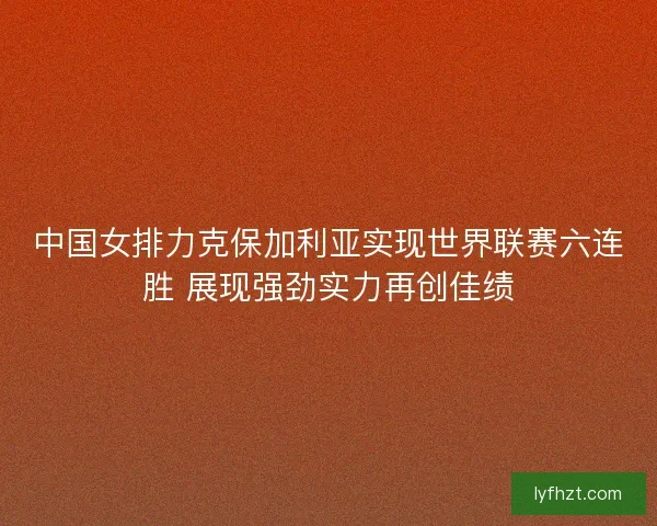 中国女排力克保加利亚实现世界联赛六连胜 展现强劲实力再创佳绩