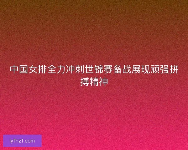 中国女排全力冲刺世锦赛备战展现顽强拼搏精神