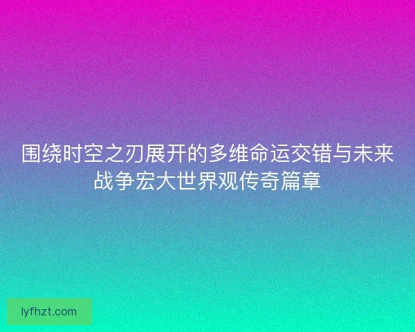 围绕时空之刃展开的多维命运交错与未来战争宏大世界观传奇篇章