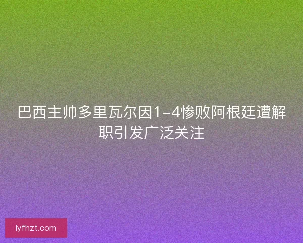 巴西主帅多里瓦尔因1-4惨败阿根廷遭解职引发广泛关注