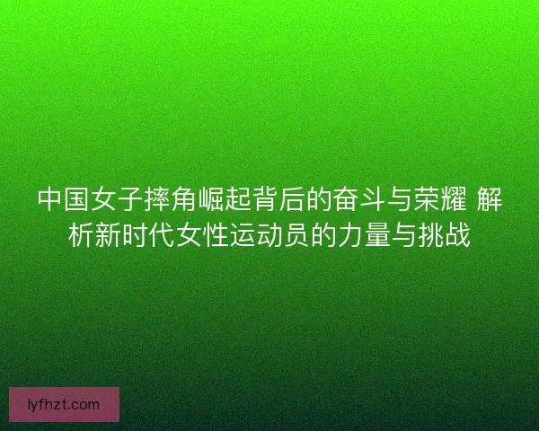 中国女子摔角崛起背后的奋斗与荣耀 解析新时代女性运动员的力量与挑战