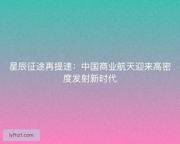 星辰征途再提速：中国商业航天迎来高密度发射新时代
